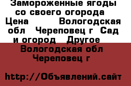 Замороженные ягоды со своего огорода › Цена ­ 200 - Вологодская обл., Череповец г. Сад и огород » Другое   . Вологодская обл.,Череповец г.